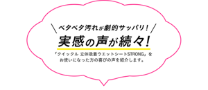 ベタベタ汚れが劇的サッパリ!実感の声が続々!「クイックル 立体吸着ウエットシートSTRONG」を お使いになった方の喜びの声を紹介します。