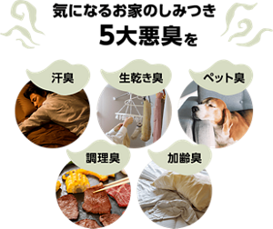 気になるお家のしみつき5大悪臭(汗・皮脂臭 調理臭 加齢臭 生乾き臭 ペット臭)を→