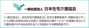 一般社団法人 日本在宅介護協会「一般社団法人日本在宅介護協会」は、在宅介護事業者が、高齢社会にサービスの質と効率性の向上を図り、民間在宅介護サービスへの信頼と安心して介護を受けられる社会を作ることを目的とする事業団体です。