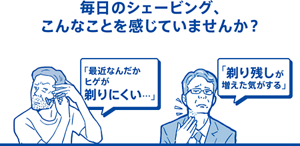 毎日のシェービング、こんなことを感じていませんか?|「最近なんだかヒゲが剃りにくい…」「剃り残しが増えた気がする」