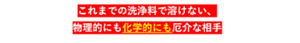 これまでの洗浄料で溶けない、物理的にも化学的にも厄介な相手