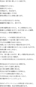 花王は一言で言い表しにくい会社です。 化粧品だけじゃない。 洗剤だけじゃない。 日用品から、BtoBまで。 扱う商品も幅広いですが、 研究分野はさらに多岐に渡ります。 そんな花王を支えているのは、 基盤研究の幅広さと、深さです。 日常の疑問を見つけたら、そこが研究の入り口。 普通の人が普通に生きている中で見つかった疑問、 それは正しい研究の着眼点です。 もちろん、一つの成功に至るまでには、 試行錯誤という名の長い道のりがあります。 でもそれは無駄ではありません。 失敗しないと気づかない視点があるからです。 そこに違う本質が隠されていることも多いものです。 効率は悪いかもしれない。 回り道かもしれない。 でも、回り道した分だけ、新しい発見が生まれます。 いまは役に立たない発見が、 いつか世の中を変えることもあるかもしれません。 芽が出るかどうかわからない研究でも、 おもしろがって追求し続ける。 出て来た疑問に真摯に答える。 花王は1887年の創業から130年以上、 コツコツと研究を続けて来ました。 そのDNAはこれからも変わることなく、 受け継がれていくことでしょう。 次のビッグイノベーションの芽を見つけるために。 研究大好き集団、花王の研究は続きます。