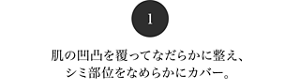 1 肌の凸凹を覆ってなだらかに整え、シミ部位をなめらかにカバー。