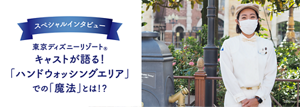 スペシャルインタビュー 東京ディズニーリゾート® キャストが語る! 「ハンドウォッシングエリア」 での「魔法」とは!?