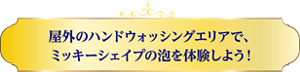 屋外のハンドウォッシングエリアで、ミッキーシェイプの泡を体験しよう!