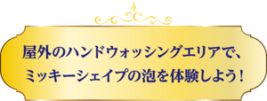 屋外のハンドウォッシングエリアで、ミッキーシェイプの泡を体験しよう!