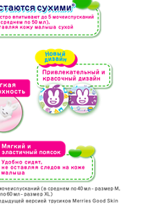 Быстро впитывают до 5 мочеиспусканий (в среднем по 50 мл), оставляя кожу малыша сухой Остаются сухими* Новый дизайн Привлекательный и красочный дизайн Мягкий и эластичный поясок Удобно сидят, не оставляя следов на коже малыша *задерживают до 5 мочеиспусканий (в среднем по 40 мл - размер М, по 50 мл - размер L, по 60 мл - размер XL) **по сравнению с предыдущей версией трусиков Merries Good Skin