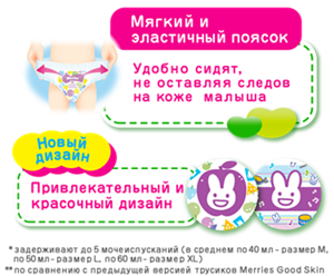 Быстро впитывают до 5 мочеиспусканий (в среднем по 50 мл), оставляя кожу малыша сухой Остаются сухими* Новый дизайн Привлекательный и красочный дизайн Мягкий и эластичный поясок Удобно сидят, не оставляя следов на коже малыша *задерживают до 5 мочеиспусканий (в среднем по 40 мл - размер М, по 50 мл - размер L, по 60 мл - размер XL) **по сравнению с предыдущей версией трусиков Merries Good Skin