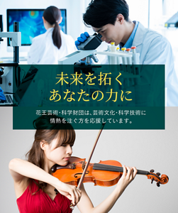 未来を拓くあなたの力に 花王芸術・科学財団は、芸術文化・科学技術に 情熱を注ぐ方を応援しています。