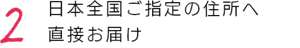 2 日本全国ご指定の住所へ直接お届け
