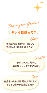 Share your goals! キレイ目標って? キレイ目標って? 年末までに家をキレイにして 気持ちよく新年を迎えたい! Clean クリスマスに向けて 肌と髪をしっかりケアしたい Beauty 自分をいたわる時間を大切にして すっきり軽やかに過ごしたい Care