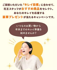 「#キレチャレ」は、回答いただいた「キレイ目標」に合わせて花王スタッフがおすすめ商品をセレクトし、あなたのキレイを応援する豪華プレゼントが当たるキャンペーンです。いつものお買い物から、年末までのキレイ準備を始めませんか?