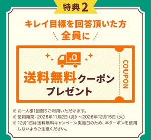 特典2はキレイ目標を回答いただいた方全員に、送料無料クーポンをプレゼント!お一人様1回限り利用でき、使用期間は2026年11月2日(月)~12月15日(火)です。※12月1日は送料無料キャンペーン実施日のため、本クーポンは使用しないようご注意ください。あなたらしい「キレイ目標」を宣言して、豪華プレゼントをGETしよう!
