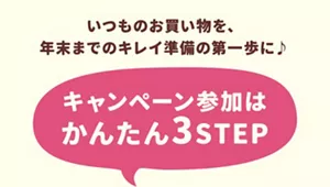 いつものお買い物を、年末までのキレイ準備の第一歩に♪ キャンペーン参加はかんたん3STEP。