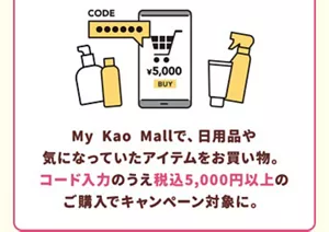 My Kao Mallで、キャンペーン用クーポンコードを入力のうえ、税込5,000円以上の商品を購入するとキャンペーン対象に。