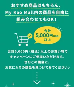花王社員おすすめ商品はもちろん、My Kao Mall内の商品を自由に組み合わせてもOK!合計5,000円(税込)以上のお買い物でキャンペーンにご参加いただけます。ぜひこの機会に、お気に入りの商品を見つけてみてください♪