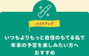 メイクアップ。いつもよりもっと自信のもてる私で、年末の予定を楽しみたい方へおすすめ。