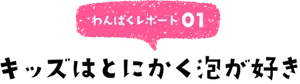 わんぱくレポート01 キッズはとにかく泡が好き