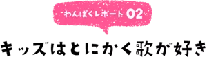 わんぱくレポート02 キッズはとにかく歌が好き