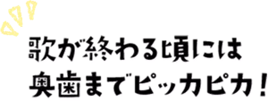 歌が終わる頃には奥歯までピッカピカ!