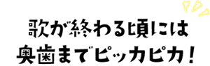 歌が終わる頃には奥歯までピッカピカ!