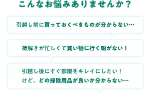 こんなお悩みありませんか? 引越し前に買っておくべきものが分からない… 荷解きが忙しくて買い物に行く暇がない! 引越し後にすぐ部屋をキレイにしたい!けど、どの掃除用品が良いか分からない…