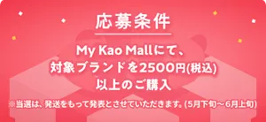 応募条件 My Kao Mallにて、対象ブランドを2500円(税込)以上のご購入 ※当選は、発送をもって発表とさせていただきます。(5月下旬~6月上旬)