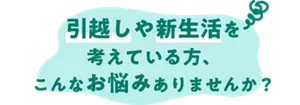 引越しや新生活を考えている方、こんなお悩みありませんか?