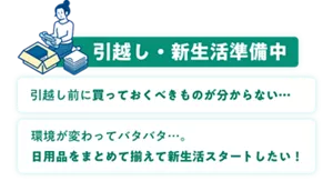 引越し・新生活準備中 引越し前に買っておくべきものが分からない… 環境が変わってバタバタ…。日用品をまとめて揃えて新生活スタートしたい!