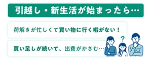 引越し・新生活が始まったら… 荷解きが忙しくて買い物に行く暇がない! 買い足しが続いて、出費がかさむ…