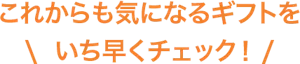 これからも気になるギフトをいち早くチェック!
