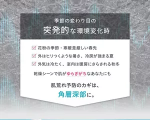 季節の変わり目の突発的な環境変化時 ■花粉の季節・寒暖差厳しい春先 ■外はヒリつくような暑さ、冷房が強まる夏 ■外気は冷たく、室内は暖房にさらされる秋冬 乾燥シーンで肌がゆらぎがちなあなたにも 肌荒れ予防のカギは、角層深部に。