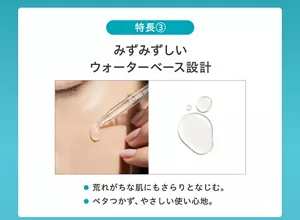 <特長3>みずみずしいウォーターベース設計 ●荒れがちな肌にもさらりとなじむ。●ベタつかず、やさしい使い心地。