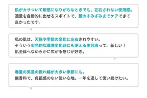 ●肌がカサついて敏感になりがちなときでも、左右されない使用感。適量を自動的に出せるスポイトで、顔のすみずみまでケアできて良かったです。●私の肌は、天候や季節の変化に左右されやすい。そういう突発的な環境変化時にも使える美容液って、新しい!肌全体へなめらかに広がる感じが好き。●春夏の気温の振れ幅が大きい季節にも。無香料で負担感のない使い心地。一年を通して使い続けたい。