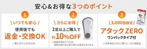 安心&お得な3つのポイント 1 いつでも安心 使用後でも 返金・交換OK ※購入日から30日以内 2 さらにお得 2足以上購入で 約10% OFF ※端末処理を行うため、実際の割引率は若干異なる場合があります。 3 3,000個限定 アタックZERO ワンパックタイプ付 ※対象商品1点のご購入につき1個贈呈