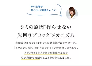 シミの原因*1作らせない 先回りブロック*2メカニズム 有効成分カモミラETがシミの発生源*3に アプローチ。「メラニンを作れ」という エンドセリンの指令を阻害して、メラノサイトが メラニンを生成するのを早い段階で 抑制することを可能にしました。