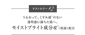 テクノロジー#2 うるおって、くすみ感*1のない 透明感に満ちた肌へ。 モイストブライト成分α*2(保湿)配合