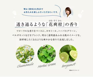 透き通るような「花爽柑」の香り フローラルな香りをベースに、カモミール、 ハーバルグリーン、ベルガモットなどをブレンド。 明るく透明感あふれる肌のイメージを、 深呼吸したくなるような爽やかな香りで表現しました。