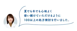 夏でも冬でも心地よく 使い続けていただけるように 100以上の処方検討を行いました。