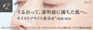 #2 うるおって、透明感に満ちた肌へ。モイストブライト成分α*(保湿)配合 *ローズマリーエキス、フィトスフィンゴシン、ローマカミツレエキス、キキョウ根エキス、アスナロ抽出液(保湿)