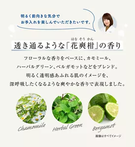 透き通るような「花爽柑」の香り フローラルな香りをベースに、カモミール、 ハーバルグリーン、ベルガモットなどをブレンド。 明るく透明感あふれる肌のイメージを、 深呼吸したくなるような爽やかな香りで表現しました。