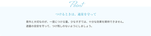 つけるときは、適量を守って 意外と大切なのが、一度につける量。少なすぎては、十分な効果を期待できません。適量の目安を守って、つけ残しのないようにしましょう。