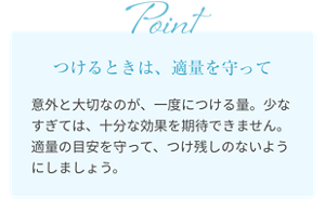 つけるときは、適量を守って 意外と大切なのが、一度につける量。少なすぎては、十分な効果を期待できません。適量の目安を守って、つけ残しのないようにしましょう。