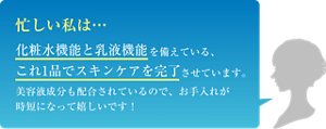 忙しい私は… 化粧水機能と乳液機能を備えている、これ1品でスキンケアを完了させています。美容液成分も配合されているので、お手入れが時短になって嬉しいです!
