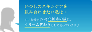 いつものスキンケアを組み合わせたい私は… いつも使っている化粧水の後に、クリーム代わりとして使っています♪