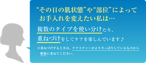 “その日の肌状態”や“部位”によってお手入れを変えたい私は… 複数のタイプを使い分けたり、重ねづけをしてケアを楽しんでいます♪ ※重ねづけするときは、テクスチャーがよりさっぱりしているものから順番に重ねてください。