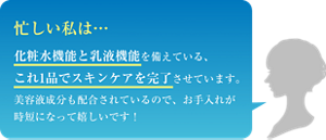 忙しい私は… 化粧水機能と乳液機能を備えている、これ1品でスキンケアを完了させています。美容液成分も配合されているので、お手入れが時短になって嬉しいです!