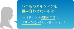 いつものスキンケアを組み合わせたい私は… いつも使っている化粧水の後に、クリーム代わりとして使っています♪