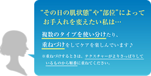 “その日の肌状態”や“部位”によってお手入れを変えたい私は… 複数のタイプを使い分けたり、重ねづけをしてケアを楽しんでいます♪ ※重ねづけするときは、テクスチャーがよりさっぱりしているものから順番に重ねてください。