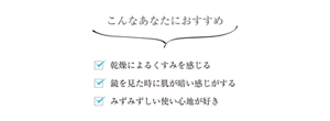 こんなあなたにおすすめ 乾燥によるくすみを感じる 鏡を見た時に肌が暗い感じがする みずみずしい使い心地が好き